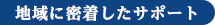 地域に密着したサポート