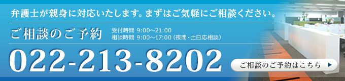 弁護士が親身に対応いたします。まずはご気軽にご相談ください。相談のご予約 TEL022-213-8202 受付時間　 9:00～21:00 相談時間 　9:00～17:00（夜間・土日応相談）